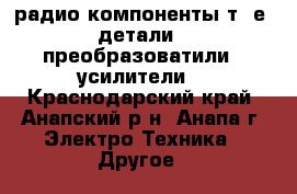 радио компоненты т. е. детали , преобразоватили , усилители. - Краснодарский край, Анапский р-н, Анапа г. Электро-Техника » Другое   